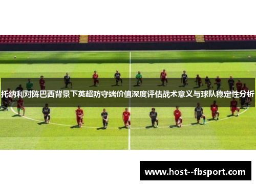 托纳利对阵巴西背景下英超防守端价值深度评估战术意义与球队稳定性分析