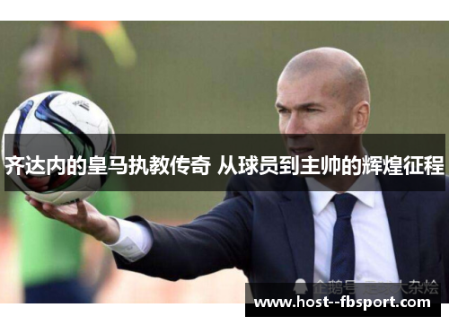 齐达内的皇马执教传奇 从球员到主帅的辉煌征程