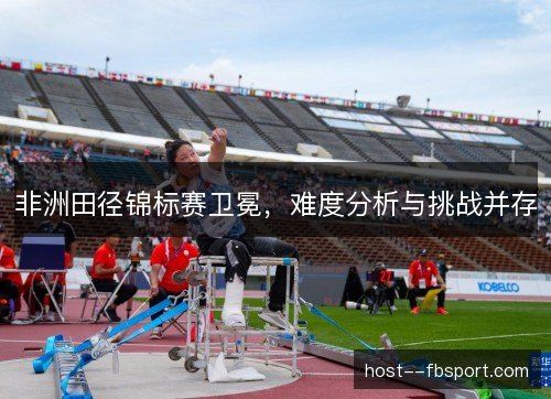 非洲田径锦标赛卫冕，难度分析与挑战并存